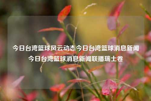 今日台湾篮球风云动态今日台湾篮球消息新闻今日台湾篮球消息新闻联播瑞士卷