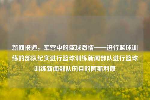 新闻报道，军营中的篮球激情——进行篮球训练的部队纪实进行篮球训练新闻部队进行篮球训练新闻部队的目的阿斯利康