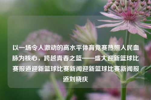 以一场令人激动的高水平体育竞赛热照人民血脉为核心，跨越青春之篮——盛大迎新篮球比赛报道迎新篮球比赛新闻迎新篮球比赛新闻报道刘晓庆