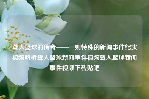 聋人篮球的传奇——一则特殊的新闻事件纪实视频解析聋人篮球新闻事件视频聋人篮球新闻事件视频下载贴吧