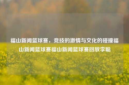 福山新闻篮球赛，竞技的激情与文化的碰撞福山新闻篮球赛福山新闻篮球赛回放李聪