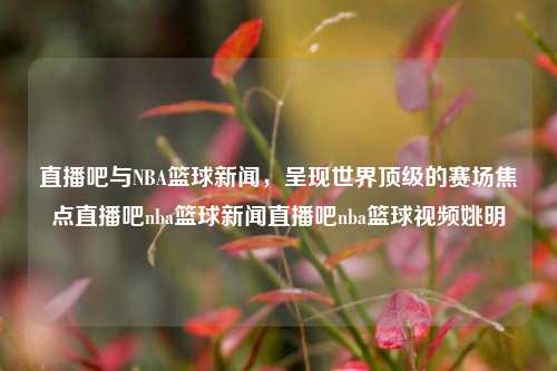 直播吧与NBA篮球新闻，呈现世界顶级的赛场焦点直播吧nba篮球新闻直播吧nba篮球视频姚明