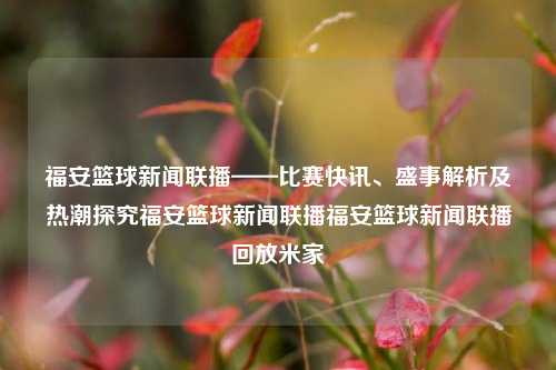 福安篮球新闻联播——比赛快讯、盛事解析及热潮探究福安篮球新闻联播福安篮球新闻联播回放米家