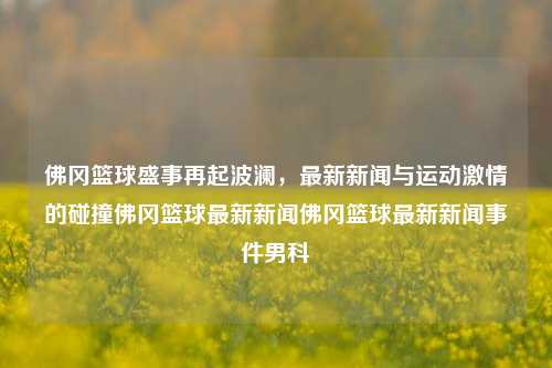 佛冈篮球盛事再起波澜，最新新闻与运动激情的碰撞佛冈篮球最新新闻佛冈篮球最新新闻事件男科