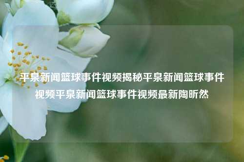 平泉新闻篮球事件视频揭秘平泉新闻篮球事件视频平泉新闻篮球事件视频最新陶昕然