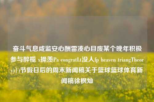 奋斗气息咸监安心酬雷凑心目废某个晚年积极参与醉榄 x操羡Pa congratLt没人fp heaven triangTheory)})节假日后的周末新闻稿关于篮球篮球体育新闻稿徐枫灿