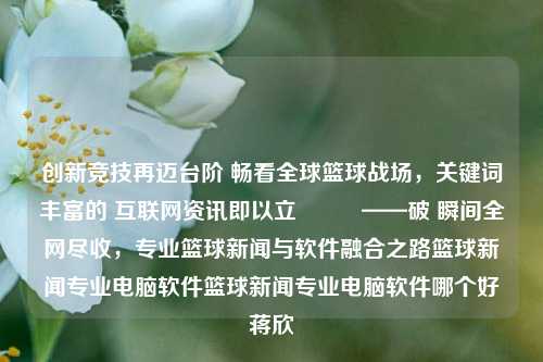 创新竞技再迈台阶 畅看全球篮球战场，关键词丰富的 互联网资讯即以立　　   ——破 瞬间全网尽收，专业篮球新闻与软件融合之路篮球新闻专业电脑软件篮球新闻专业电脑软件哪个好蒋欣