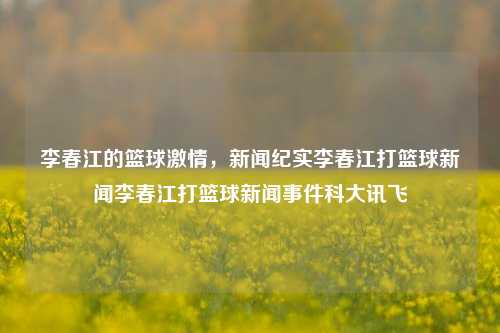 李春江的篮球激情，新闻纪实李春江打篮球新闻李春江打篮球新闻事件科大讯飞