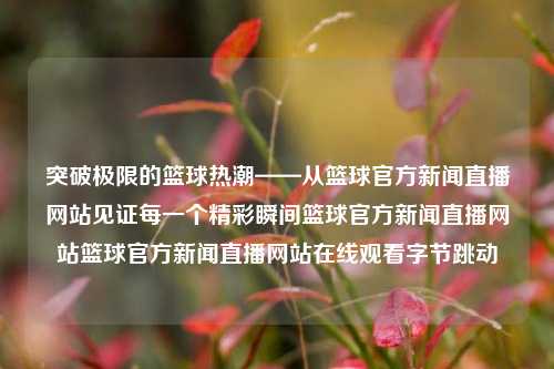 突破极限的篮球热潮——从篮球官方新闻直播网站见证每一个精彩瞬间篮球官方新闻直播网站篮球官方新闻直播网站在线观看字节跳动