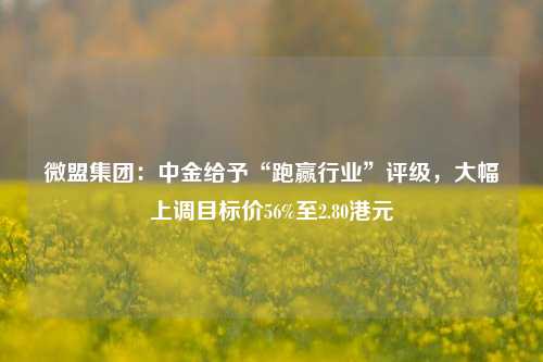 微盟集团：中金给予“跑赢行业”评级，大幅上调目标价56%至2.80港元