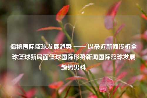 揭秘国际篮球发展趋势 —— 以最近新闻浅析全球篮球新局面篮球国际形势新闻国际篮球发展趋势男科