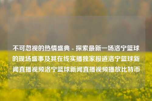 不可忽视的热情盛典 - 探索最新一场洛宁篮球的现场盛事及其在线实播独家报道洛宁篮球新闻直播视频洛宁篮球新闻直播视频播放比特币