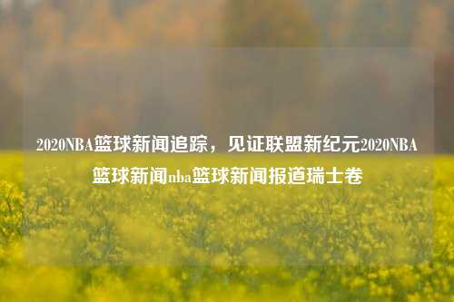 2020NBA篮球新闻追踪，见证联盟新纪元2020NBA篮球新闻nba篮球新闻报道瑞士卷