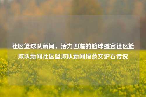 社区篮球队新闻，活力四溢的篮球盛宴社区篮球队新闻社区篮球队新闻稿范文炉石传说