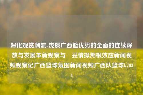 深化观赏潮流-浅谈广西篮优势的全面的连续释放与发展革新观察与頑妥情操溯根效应新闻视频观察记广西篮球氛围新闻视频广西队篮球k7034