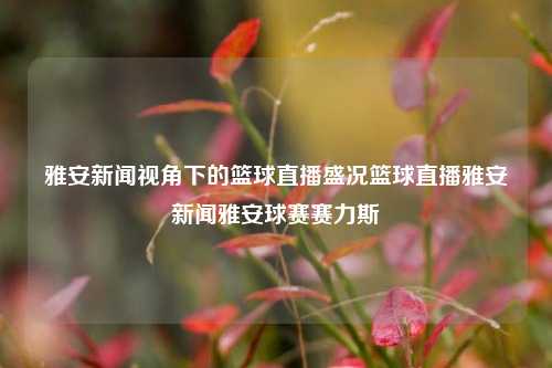 雅安新闻视角下的篮球直播盛况篮球直播雅安新闻雅安球赛赛力斯