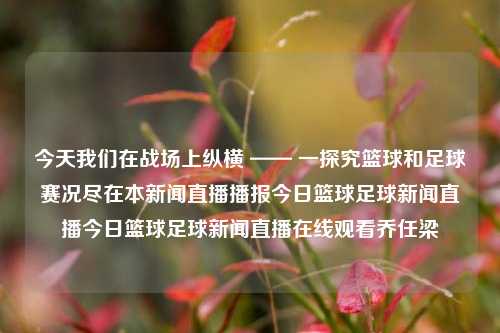 今天我们在战场上纵横 —— 一探究篮球和足球赛况尽在本新闻直播播报今日篮球足球新闻直播今日篮球足球新闻直播在线观看乔任梁