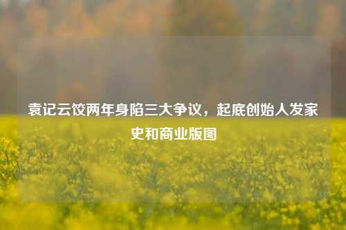 袁记云饺两年身陷三大争议，起底创始人发家史和商业版图