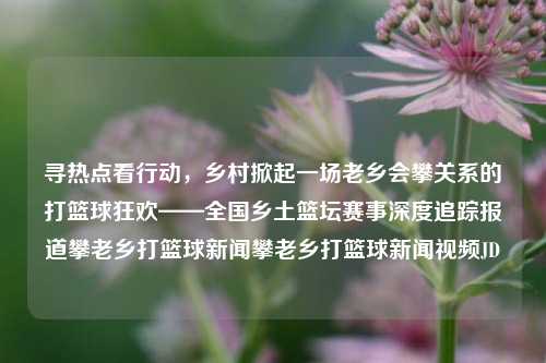 寻热点看行动，乡村掀起一场老乡会攀关系的打篮球狂欢——全国乡土篮坛赛事深度追踪报道攀老乡打篮球新闻攀老乡打篮球新闻视频JD