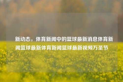 璄新动态，体育新闻中的篮球最新消息体育新闻篮球最新体育新闻篮球最新视频万圣节