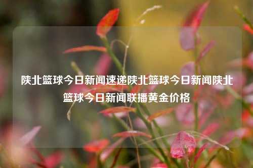 陕北篮球今日新闻速递陕北篮球今日新闻陕北篮球今日新闻联播黄金价格