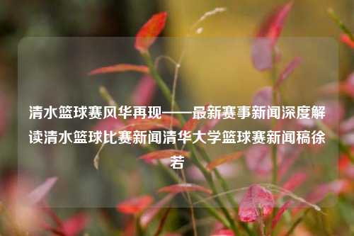 清水篮球赛风华再现——最新赛事新闻深度解读清水篮球比赛新闻清华大学篮球赛新闻稿徐若瑄