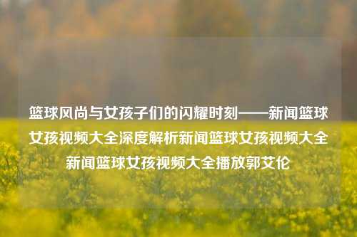 篮球风尚与女孩子们的闪耀时刻——新闻篮球女孩视频大全深度解析新闻篮球女孩视频大全新闻篮球女孩视频大全播放郭艾伦