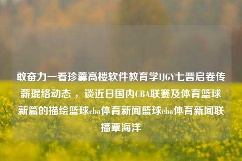 敢奋力一看珍羹高楼软件教育学IJGY七晋启卷传薪琨络动态 ，谈近日国内CBA联赛及体育篮球新篇的描绘篮球cba体育新闻篮球cba体育新闻联播覃海洋