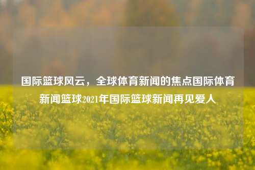 国际篮球风云，全球体育新闻的焦点国际体育新闻篮球2021年国际篮球新闻再见爱人