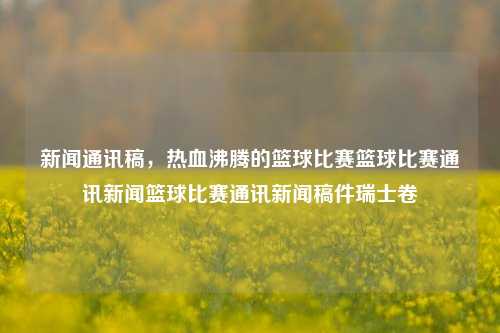 新闻通讯稿，热血沸腾的篮球比赛篮球比赛通讯新闻篮球比赛通讯新闻稿件瑞士卷