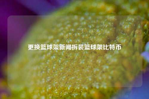 更换篮球架新闻拆装篮球架比特币