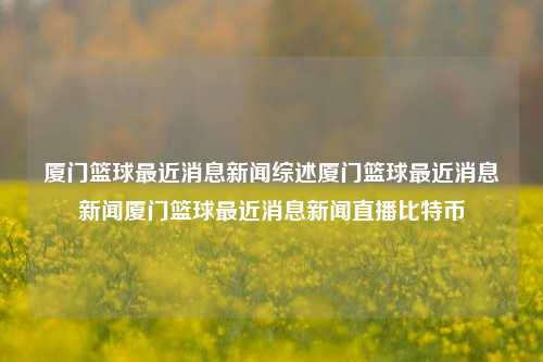 厦门篮球最近消息新闻综述厦门篮球最近消息新闻厦门篮球最近消息新闻直播比特币