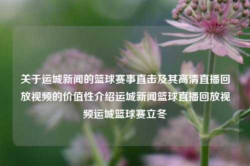 关于运城新闻的篮球赛事直击及其高清直播回放视频的价值性介绍运城新闻篮球直播回放视频运城篮球赛立冬