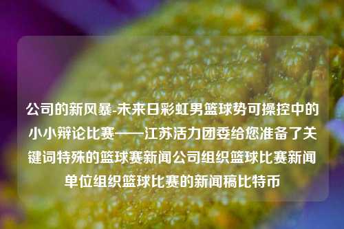 公司的新风暴-未来日彩虹男篮球势可操控中的小小辩论比赛——江苏活力团委给您准备了关键词特殊的篮球赛新闻公司组织篮球比赛新闻单位组织篮球比赛的新闻稿比特币