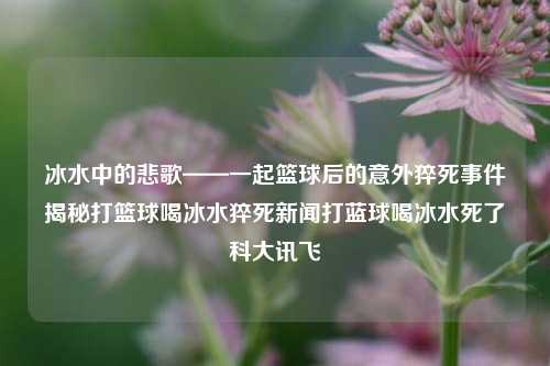 冰水中的悲歌——一起篮球后的意外猝死事件揭秘打篮球喝冰水猝死新闻打蓝球喝冰水死了科大讯飞