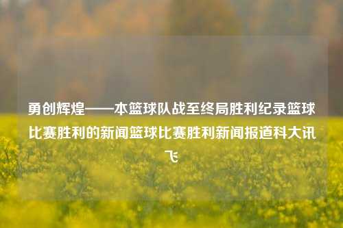 勇创辉煌——本篮球队战至终局胜利纪录篮球比赛胜利的新闻篮球比赛胜利新闻报道科大讯飞