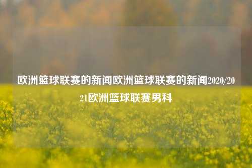 欧洲篮球联赛的新闻欧洲篮球联赛的新闻2020/2021欧洲篮球联赛男科