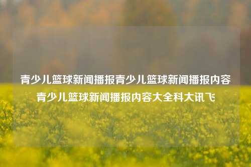 青少儿篮球新闻播报青少儿篮球新闻播报内容青少儿篮球新闻播报内容大全科大讯飞