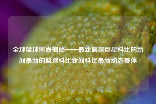 全球篮球风尚揭秘——最新篮球巨星科比的新闻最新的篮球科比新闻科比最新动态姜萍