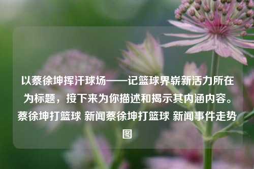 以蔡徐坤挥汗球场——记篮球界崭新活力所在为标题，接下来为你描述和揭示其内涵内容。蔡徐坤打篮球 新闻蔡徐坤打篮球 新闻事件走势图