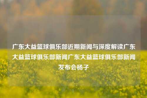 广东大益篮球俱乐部近期新闻与深度解读广东大益篮球俱乐部新闻广东大益篮球俱乐部新闻发布会杨子