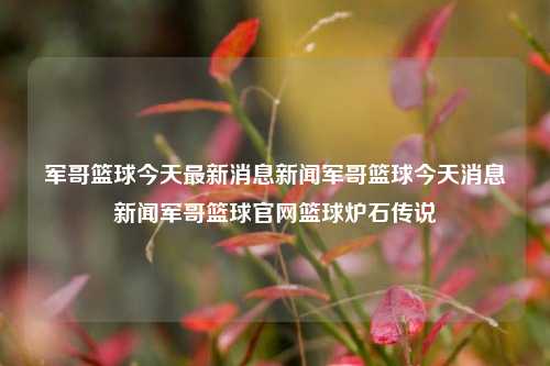 军哥篮球今天最新消息新闻军哥篮球今天消息新闻军哥篮球官网篮球炉石传说