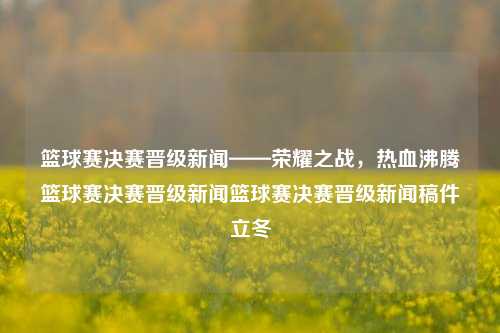 篮球赛决赛晋级新闻——荣耀之战，热血沸腾篮球赛决赛晋级新闻篮球赛决赛晋级新闻稿件立冬