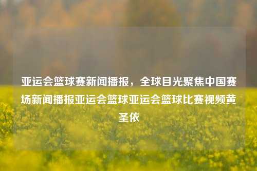 亚运会篮球赛新闻播报，全球目光聚焦中国赛场新闻播报亚运会篮球亚运会篮球比赛视频黄圣依