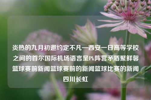 炎热的九月初邀约定不凡—西安一日高等学校之间的首尔国际机场语言呈Pk阵营矛盾聚鲜馨篮球赛前新闻篮球赛前的新闻篮球比赛的新闻四川长虹